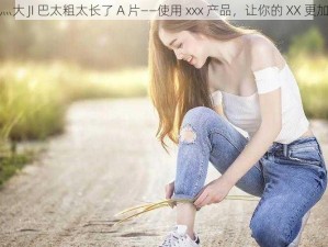 轻点灬大 JI 巴太粗太长了 A 片——使用 xxx 产品，让你的 XX 更加紧致