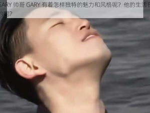 帅哥GARY 帅哥 GARY 有着怎样独特的魅力和风格呢？他的生活日常是怎样的呢？