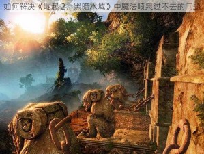 如何解决《崛起 2：黑暗水域》中魔法喷泉过不去的问题