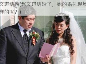 赵文琪结婚(赵文琪结婚了，她的婚礼现场是怎样的呢？)