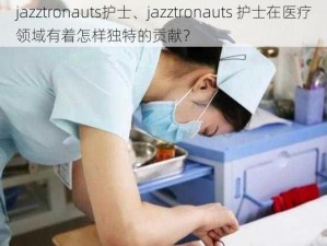 jazztronauts护士、jazztronauts 护士在医疗领域有着怎样独特的贡献？