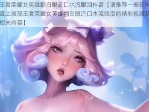 王者荣耀女英雄翻白眼流口水流眼泪抖音【请推荐一些在抖音上展现王者荣耀女英雄翻白眼流口水流眼泪的精彩视频及相关内容】