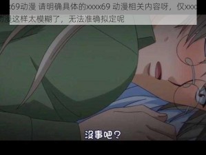 xxxx69动漫 请明确具体的xxxx69 动漫相关内容呀，仅xxxx69 动漫这样太模糊了，无法准确拟定呢