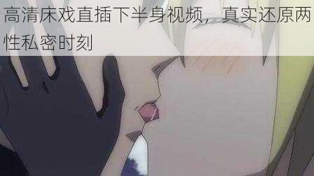 高清床戏直插下半身视频,真实还原两性私密时刻