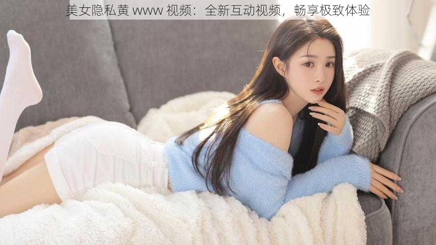 美女隐私黄 www 视频：全新互动视频，畅享极致体验