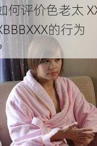 如何评价色老太 XXXBBBXXX的行为？