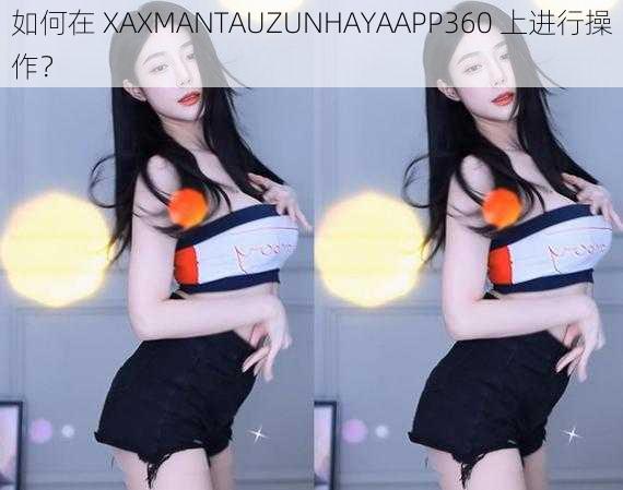 如何在 XAXMANTAUZUNHAYAAPP360 上进行操作？