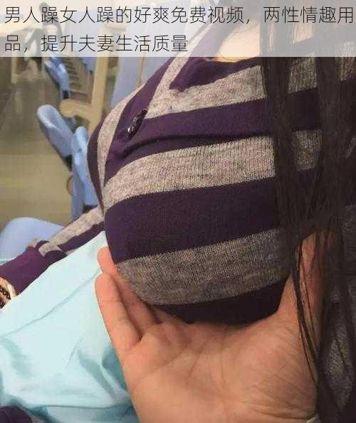 男人躁女人躁的好爽免费视频，两性情趣用品，提升夫妻生活质量