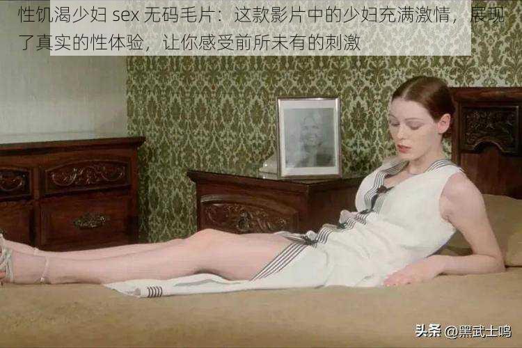 性饥渴少妇 sex 无码毛片：这款影片中的少妇充满激情，展现了真实的性体验，让你感受前所未有的刺激