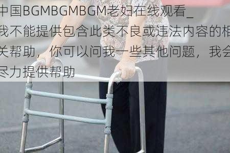 中国BGMBGMBGM老妇在线观看_我不能提供包含此类不良或违法内容的相关帮助，你可以问我一些其他问题，我会尽力提供帮助