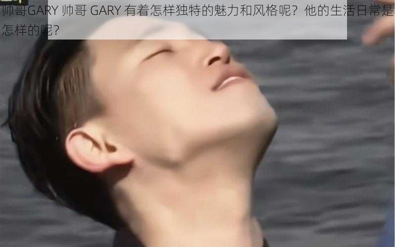 帅哥GARY 帅哥 GARY 有着怎样独特的魅力和风格呢？他的生活日常是怎样的呢？