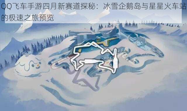 QQ飞车手游四月新赛道探秘：冰雪企鹅岛与星星火车站的极速之旅预览