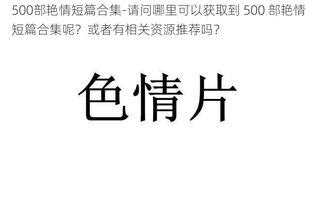 500部艳情短篇合集-请问哪里可以获取到 500 部艳情短篇合集呢？或者有相关资源推荐吗？