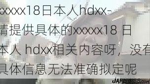 xxxxx18日本人hdxx-请提供具体的xxxxx18 日本人 hdxx相关内容呀，没有具体信息无法准确拟定呢