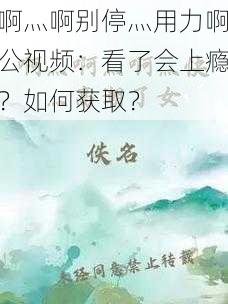 啊灬啊别停灬用力啊公视频：看了会上瘾？如何获取？